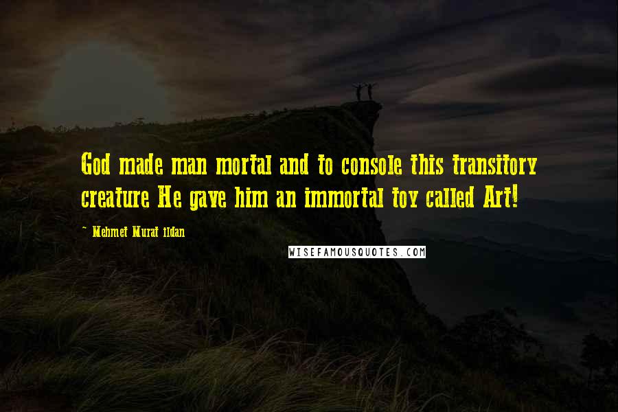 Mehmet Murat Ildan Quotes: God made man mortal and to console this transitory creature He gave him an immortal toy called Art!