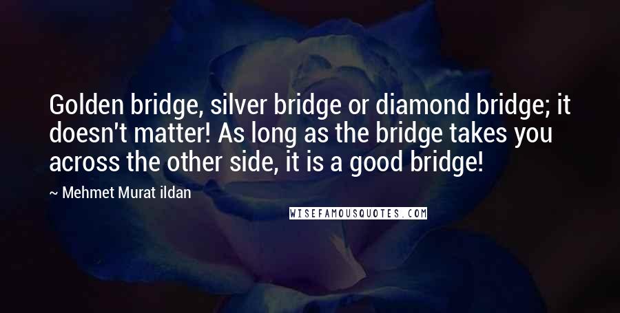 Mehmet Murat Ildan Quotes: Golden bridge, silver bridge or diamond bridge; it doesn't matter! As long as the bridge takes you across the other side, it is a good bridge!