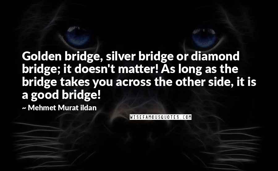 Mehmet Murat Ildan Quotes: Golden bridge, silver bridge or diamond bridge; it doesn't matter! As long as the bridge takes you across the other side, it is a good bridge!