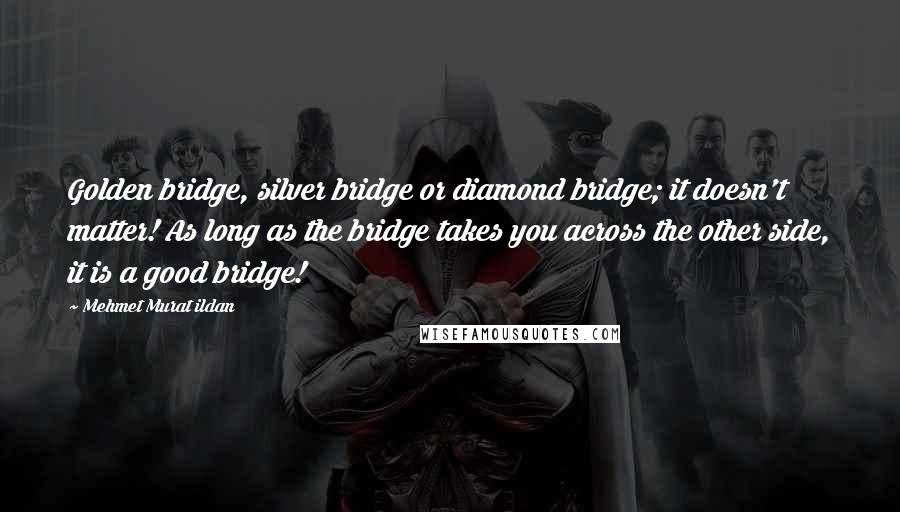 Mehmet Murat Ildan Quotes: Golden bridge, silver bridge or diamond bridge; it doesn't matter! As long as the bridge takes you across the other side, it is a good bridge!