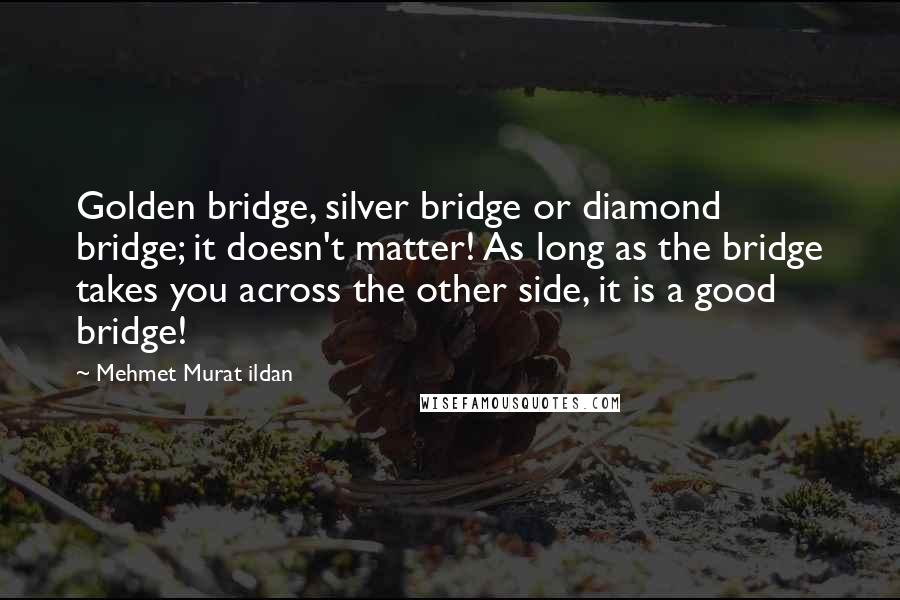 Mehmet Murat Ildan Quotes: Golden bridge, silver bridge or diamond bridge; it doesn't matter! As long as the bridge takes you across the other side, it is a good bridge!