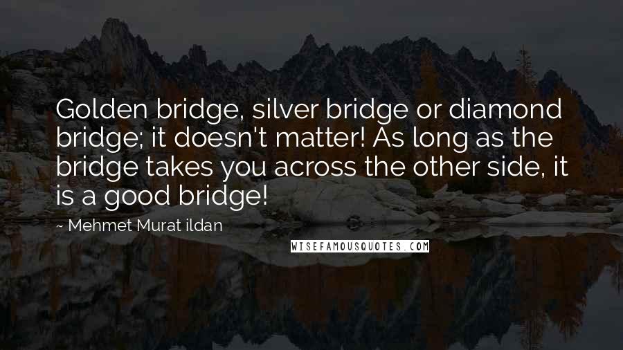 Mehmet Murat Ildan Quotes: Golden bridge, silver bridge or diamond bridge; it doesn't matter! As long as the bridge takes you across the other side, it is a good bridge!
