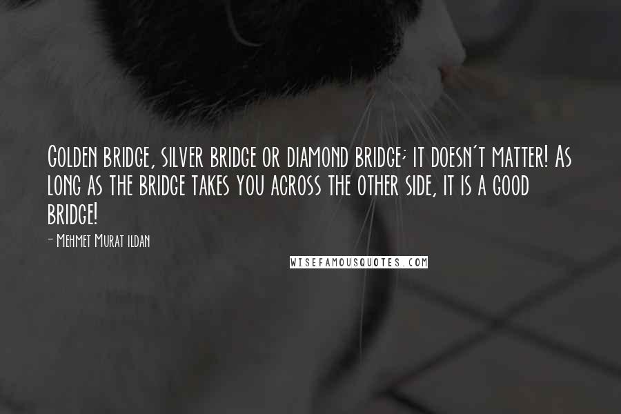 Mehmet Murat Ildan Quotes: Golden bridge, silver bridge or diamond bridge; it doesn't matter! As long as the bridge takes you across the other side, it is a good bridge!