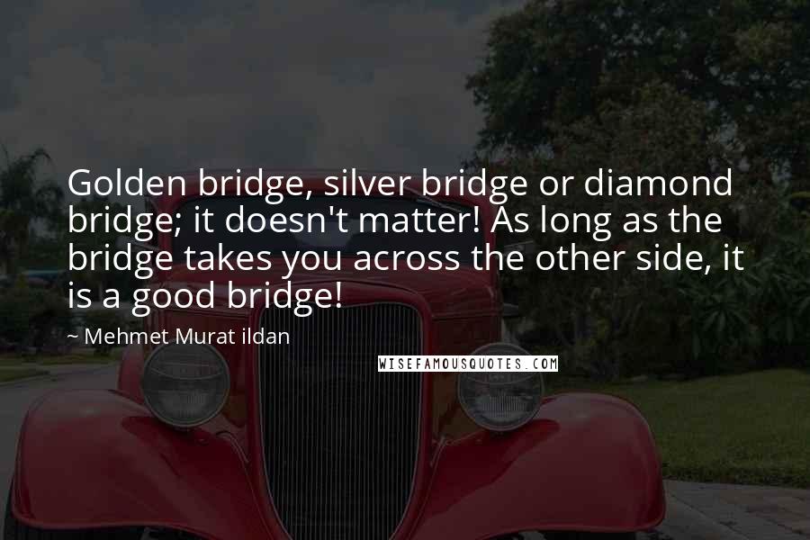 Mehmet Murat Ildan Quotes: Golden bridge, silver bridge or diamond bridge; it doesn't matter! As long as the bridge takes you across the other side, it is a good bridge!