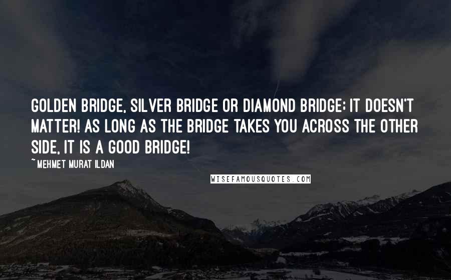 Mehmet Murat Ildan Quotes: Golden bridge, silver bridge or diamond bridge; it doesn't matter! As long as the bridge takes you across the other side, it is a good bridge!