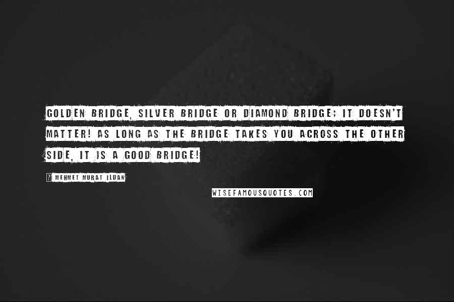 Mehmet Murat Ildan Quotes: Golden bridge, silver bridge or diamond bridge; it doesn't matter! As long as the bridge takes you across the other side, it is a good bridge!