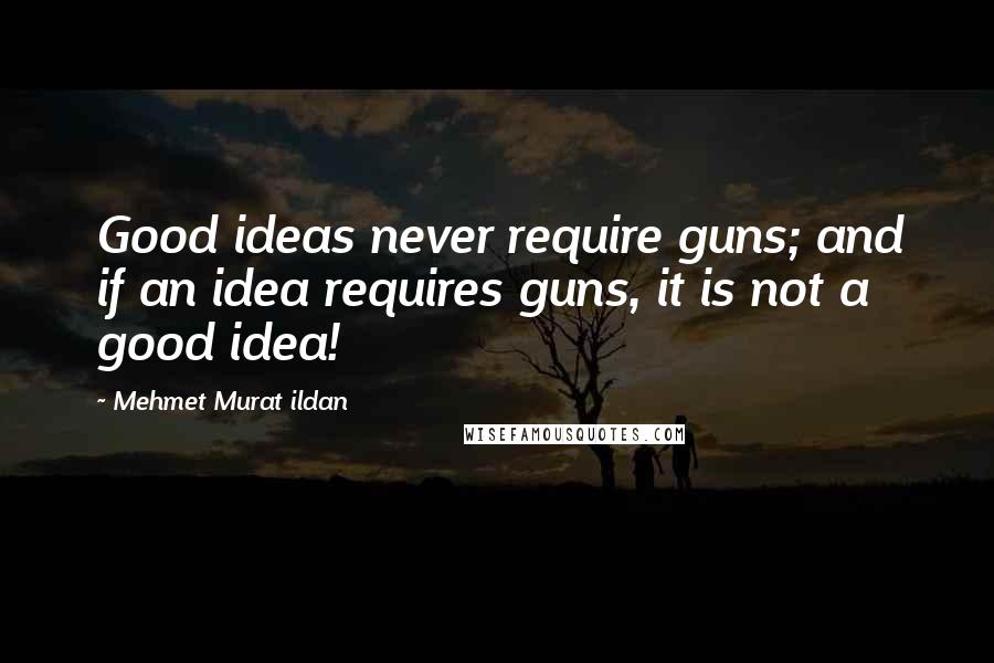 Mehmet Murat Ildan Quotes: Good ideas never require guns; and if an idea requires guns, it is not a good idea!