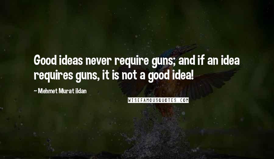 Mehmet Murat Ildan Quotes: Good ideas never require guns; and if an idea requires guns, it is not a good idea!