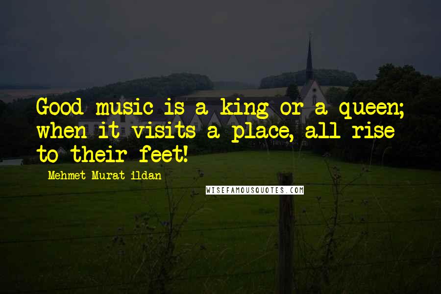 Mehmet Murat Ildan Quotes: Good music is a king or a queen; when it visits a place, all rise to their feet!