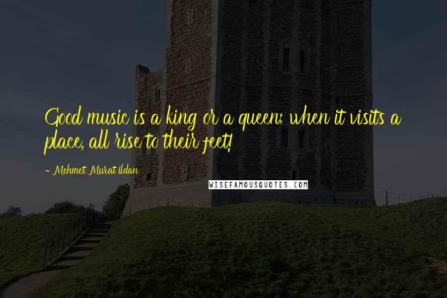 Mehmet Murat Ildan Quotes: Good music is a king or a queen; when it visits a place, all rise to their feet!