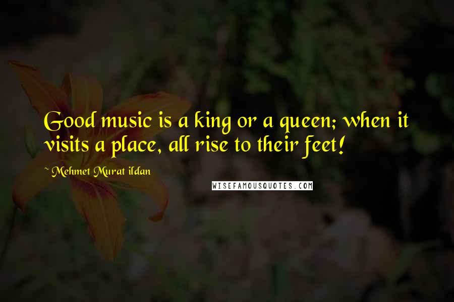 Mehmet Murat Ildan Quotes: Good music is a king or a queen; when it visits a place, all rise to their feet!