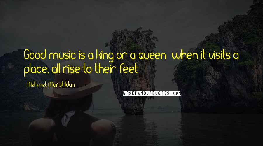 Mehmet Murat Ildan Quotes: Good music is a king or a queen; when it visits a place, all rise to their feet!
