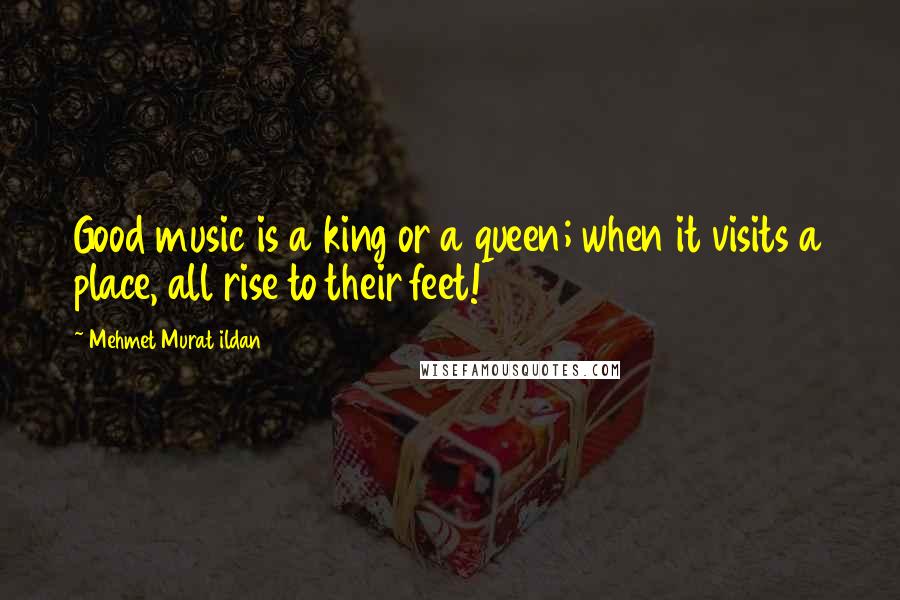 Mehmet Murat Ildan Quotes: Good music is a king or a queen; when it visits a place, all rise to their feet!