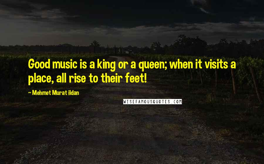 Mehmet Murat Ildan Quotes: Good music is a king or a queen; when it visits a place, all rise to their feet!