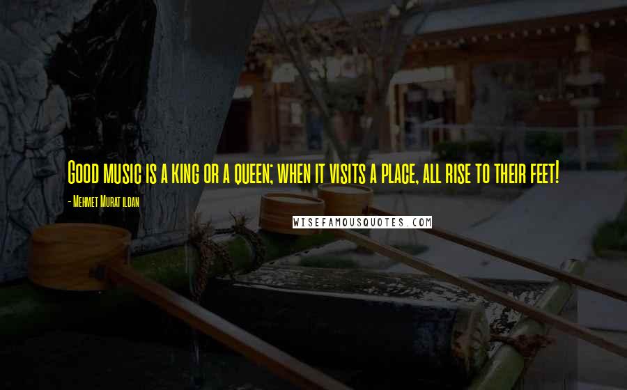 Mehmet Murat Ildan Quotes: Good music is a king or a queen; when it visits a place, all rise to their feet!