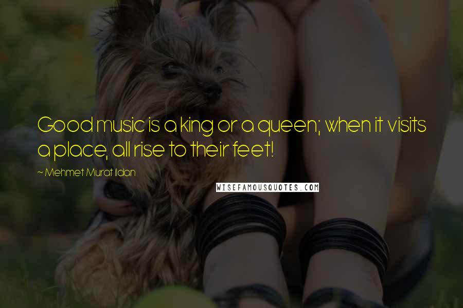 Mehmet Murat Ildan Quotes: Good music is a king or a queen; when it visits a place, all rise to their feet!