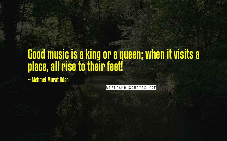 Mehmet Murat Ildan Quotes: Good music is a king or a queen; when it visits a place, all rise to their feet!