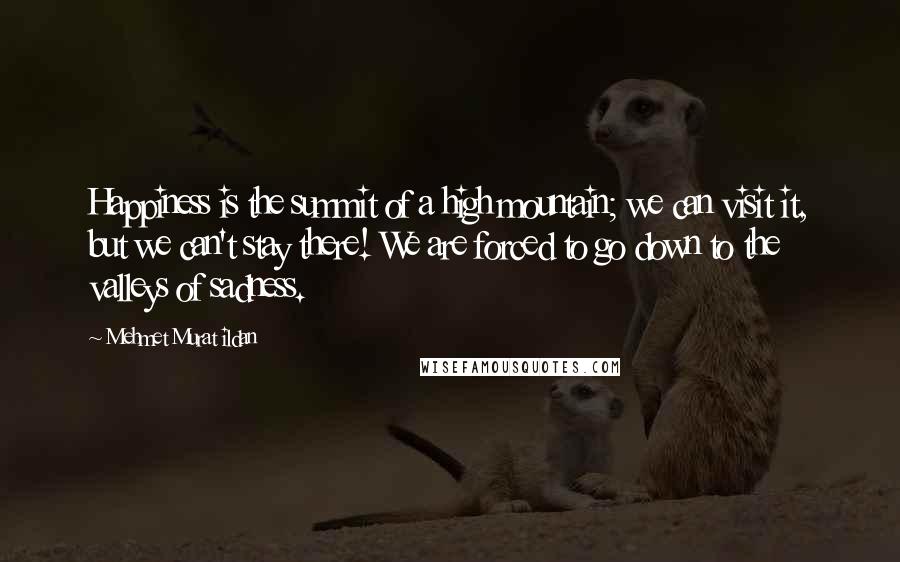 Mehmet Murat Ildan Quotes: Happiness is the summit of a high mountain; we can visit it, but we can't stay there! We are forced to go down to the valleys of sadness.