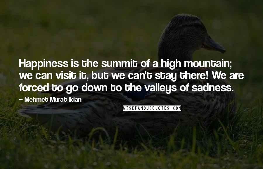 Mehmet Murat Ildan Quotes: Happiness is the summit of a high mountain; we can visit it, but we can't stay there! We are forced to go down to the valleys of sadness.