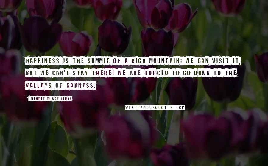 Mehmet Murat Ildan Quotes: Happiness is the summit of a high mountain; we can visit it, but we can't stay there! We are forced to go down to the valleys of sadness.