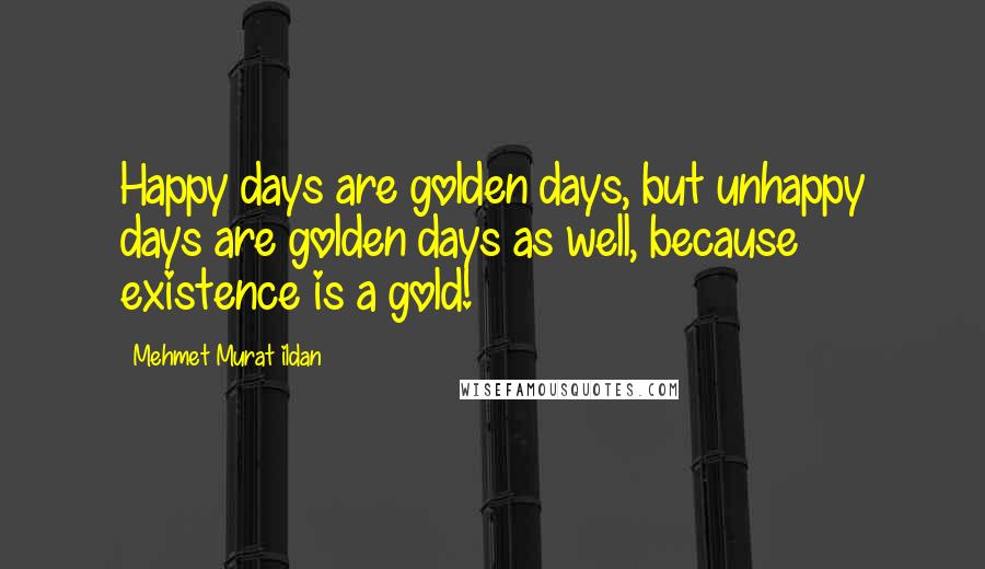 Mehmet Murat Ildan Quotes: Happy days are golden days, but unhappy days are golden days as well, because existence is a gold!