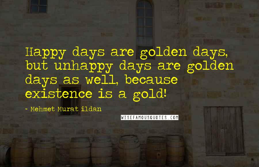 Mehmet Murat Ildan Quotes: Happy days are golden days, but unhappy days are golden days as well, because existence is a gold!