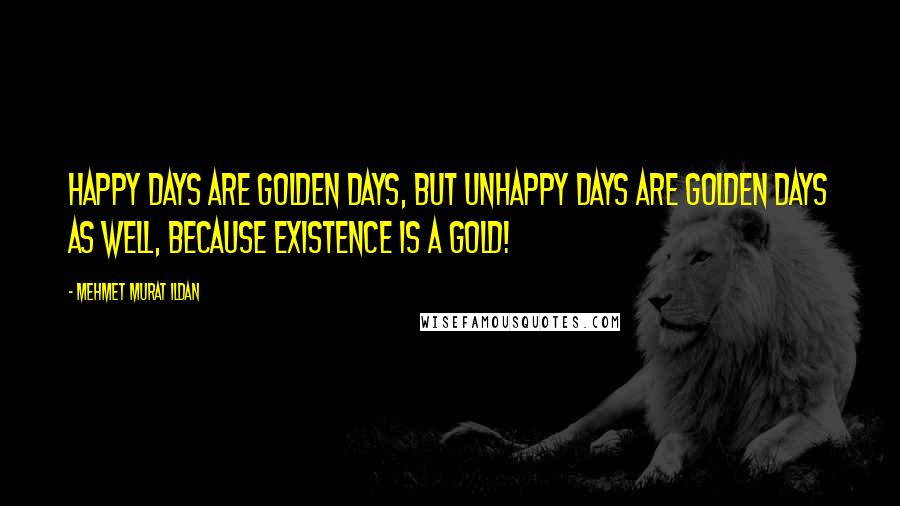 Mehmet Murat Ildan Quotes: Happy days are golden days, but unhappy days are golden days as well, because existence is a gold!