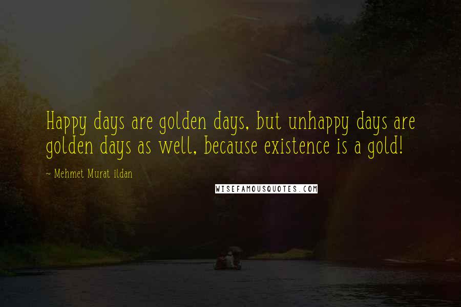 Mehmet Murat Ildan Quotes: Happy days are golden days, but unhappy days are golden days as well, because existence is a gold!