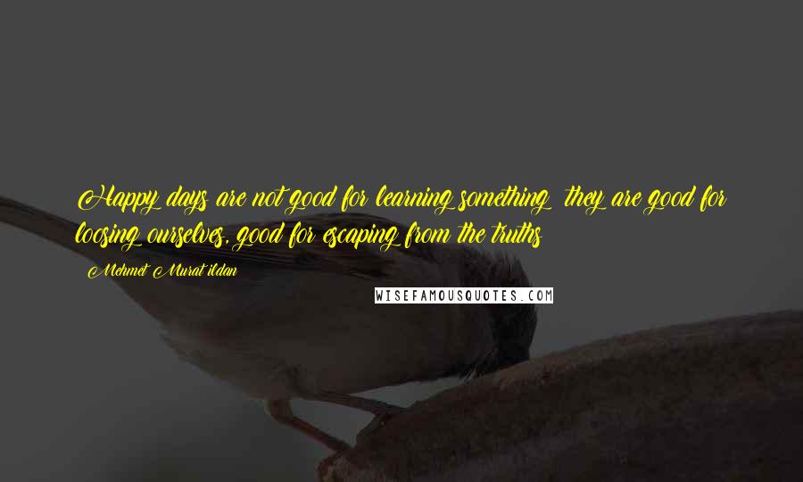 Mehmet Murat Ildan Quotes: Happy days are not good for learning something; they are good for loosing ourselves, good for escaping from the truths!