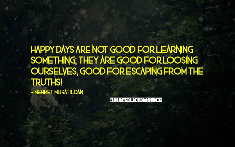 Mehmet Murat Ildan Quotes: Happy days are not good for learning something; they are good for loosing ourselves, good for escaping from the truths!