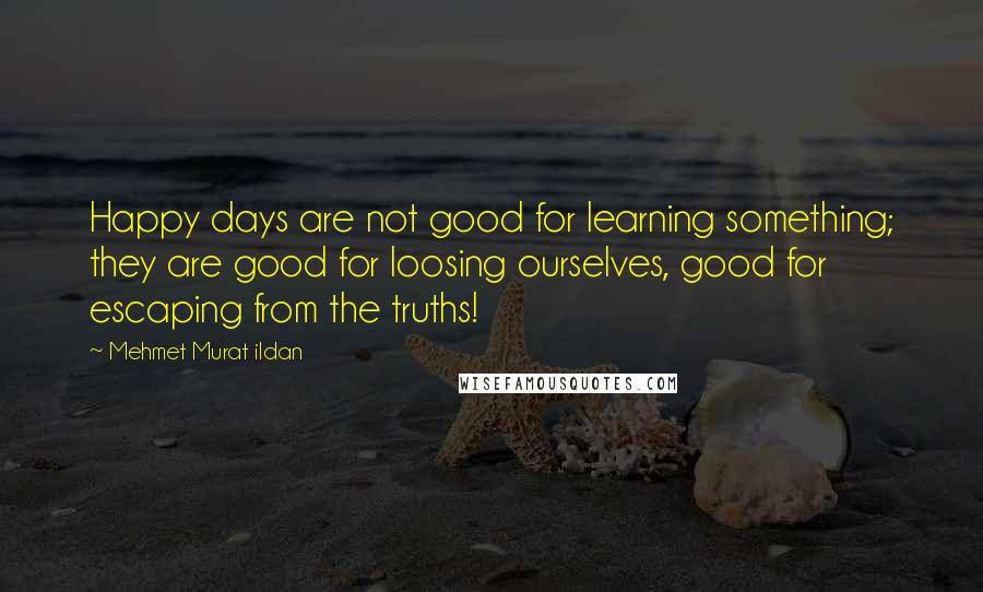 Mehmet Murat Ildan Quotes: Happy days are not good for learning something; they are good for loosing ourselves, good for escaping from the truths!