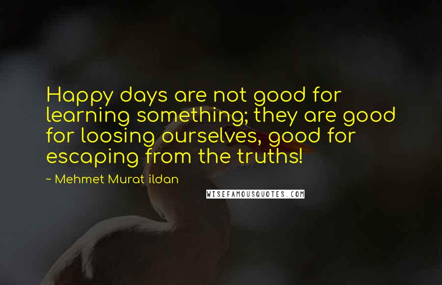 Mehmet Murat Ildan Quotes: Happy days are not good for learning something; they are good for loosing ourselves, good for escaping from the truths!