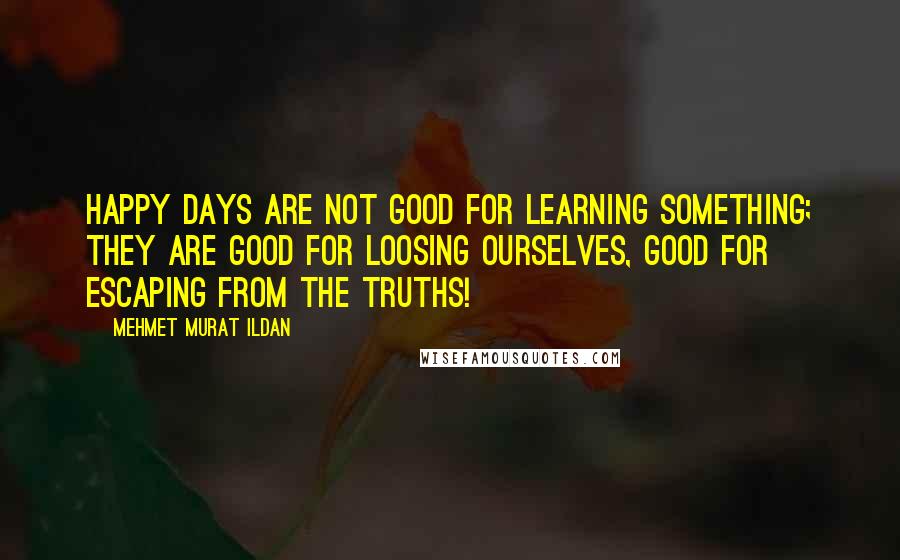 Mehmet Murat Ildan Quotes: Happy days are not good for learning something; they are good for loosing ourselves, good for escaping from the truths!