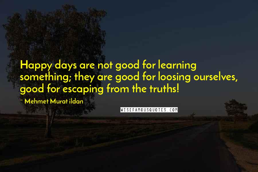 Mehmet Murat Ildan Quotes: Happy days are not good for learning something; they are good for loosing ourselves, good for escaping from the truths!