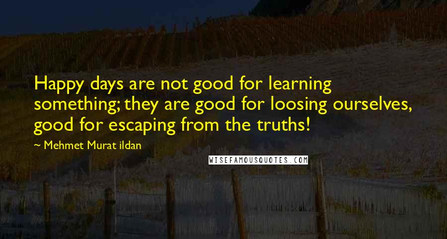 Mehmet Murat Ildan Quotes: Happy days are not good for learning something; they are good for loosing ourselves, good for escaping from the truths!