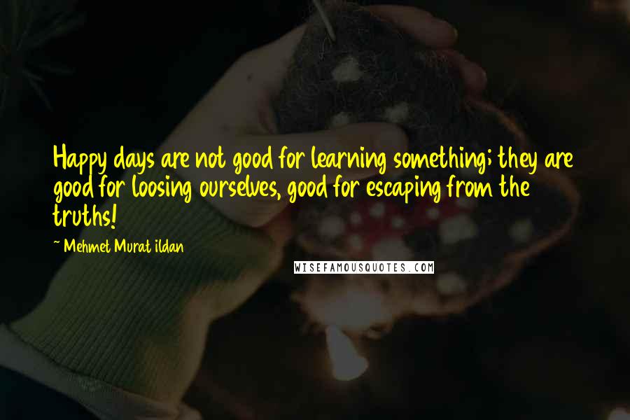 Mehmet Murat Ildan Quotes: Happy days are not good for learning something; they are good for loosing ourselves, good for escaping from the truths!