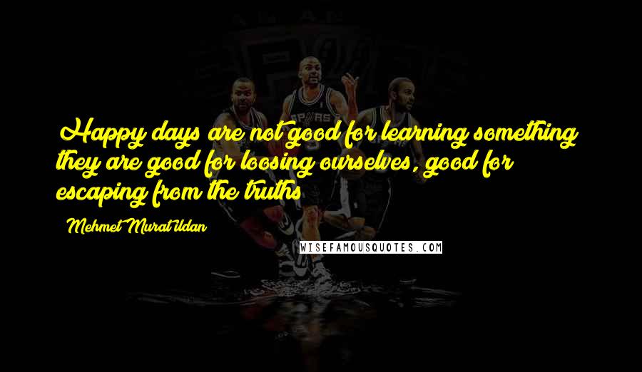 Mehmet Murat Ildan Quotes: Happy days are not good for learning something; they are good for loosing ourselves, good for escaping from the truths!