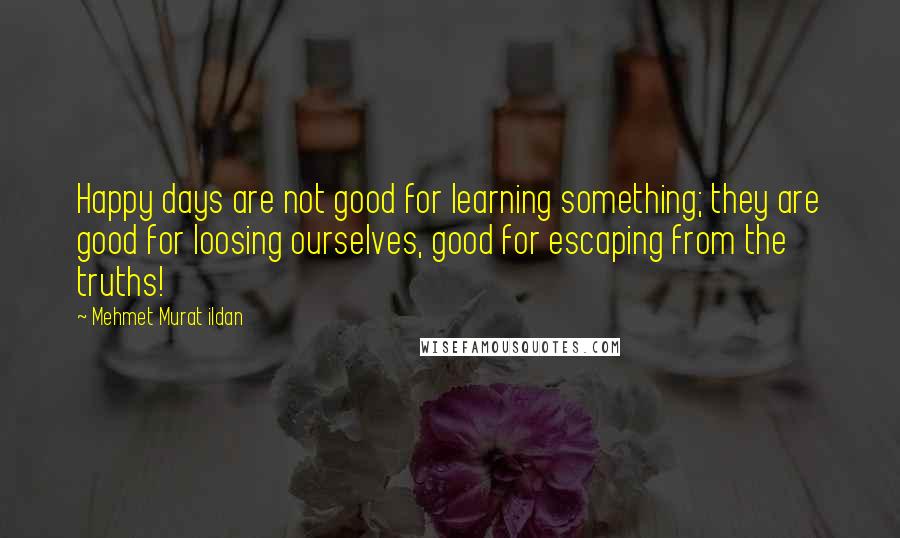 Mehmet Murat Ildan Quotes: Happy days are not good for learning something; they are good for loosing ourselves, good for escaping from the truths!