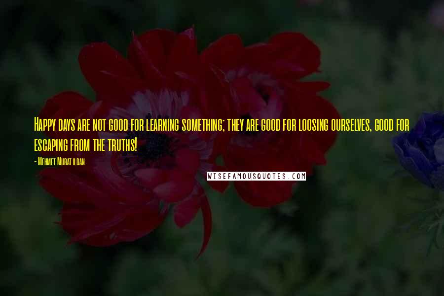 Mehmet Murat Ildan Quotes: Happy days are not good for learning something; they are good for loosing ourselves, good for escaping from the truths!