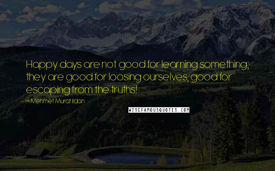 Mehmet Murat Ildan Quotes: Happy days are not good for learning something; they are good for loosing ourselves, good for escaping from the truths!