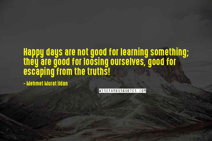 Mehmet Murat Ildan Quotes: Happy days are not good for learning something; they are good for loosing ourselves, good for escaping from the truths!