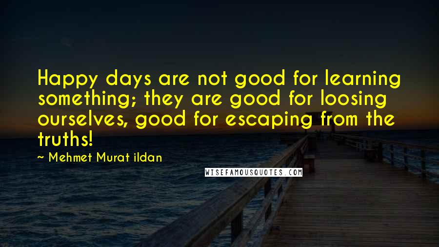 Mehmet Murat Ildan Quotes: Happy days are not good for learning something; they are good for loosing ourselves, good for escaping from the truths!