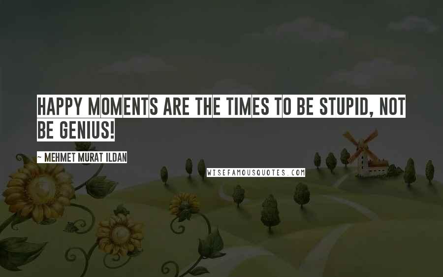 Mehmet Murat Ildan Quotes: Happy moments are the times to be stupid, not be genius!