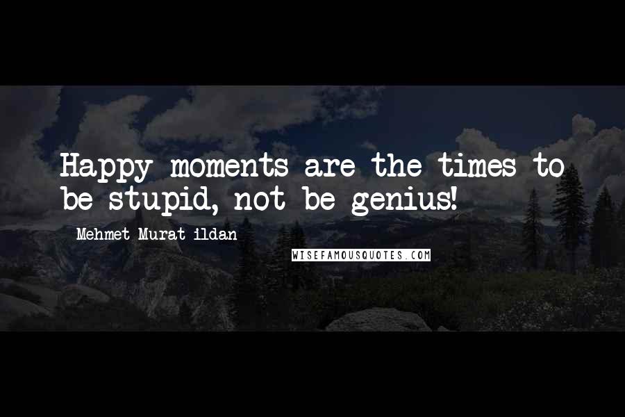 Mehmet Murat Ildan Quotes: Happy moments are the times to be stupid, not be genius!