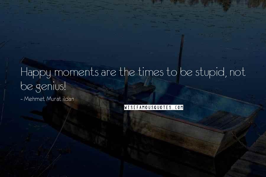 Mehmet Murat Ildan Quotes: Happy moments are the times to be stupid, not be genius!