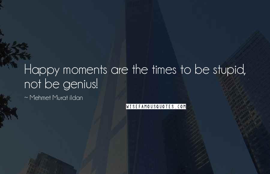 Mehmet Murat Ildan Quotes: Happy moments are the times to be stupid, not be genius!
