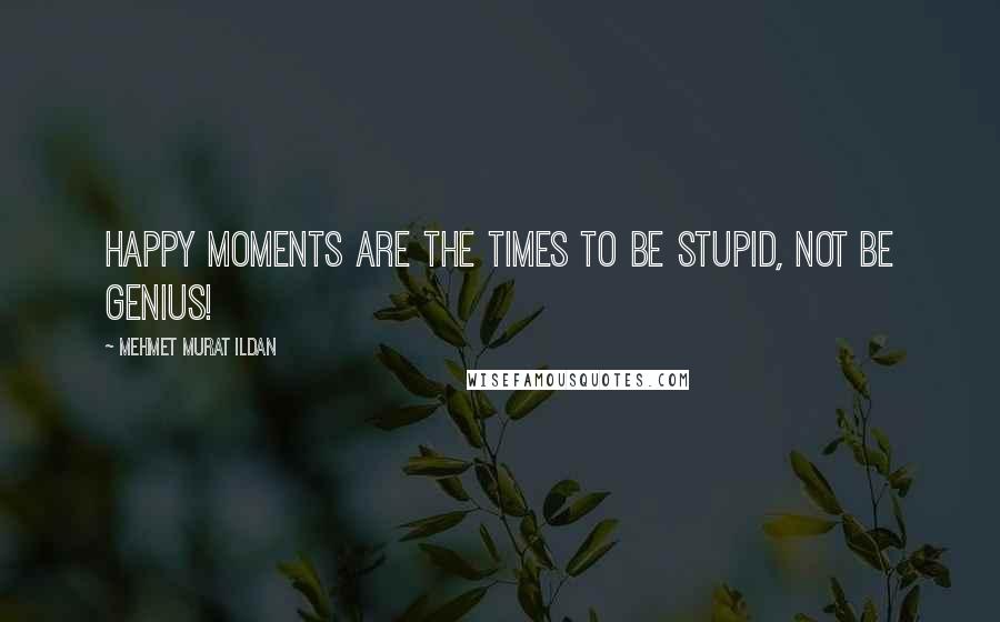 Mehmet Murat Ildan Quotes: Happy moments are the times to be stupid, not be genius!