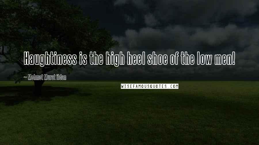 Mehmet Murat Ildan Quotes: Haughtiness is the high heel shoe of the low men!