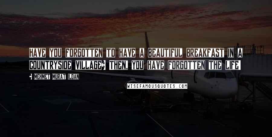 Mehmet Murat Ildan Quotes: Have you forgotten to have a beautiful breakfast in a countryside village? Then, you have forgotten the life!