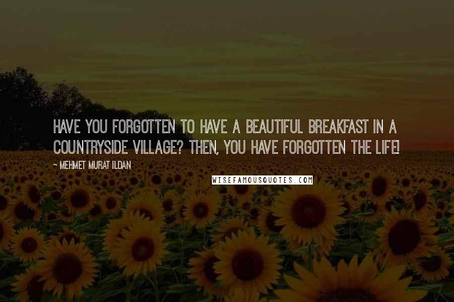 Mehmet Murat Ildan Quotes: Have you forgotten to have a beautiful breakfast in a countryside village? Then, you have forgotten the life!